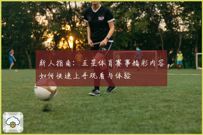 新人指南：五星体育赛事精彩内容如何快速上手观看与体验