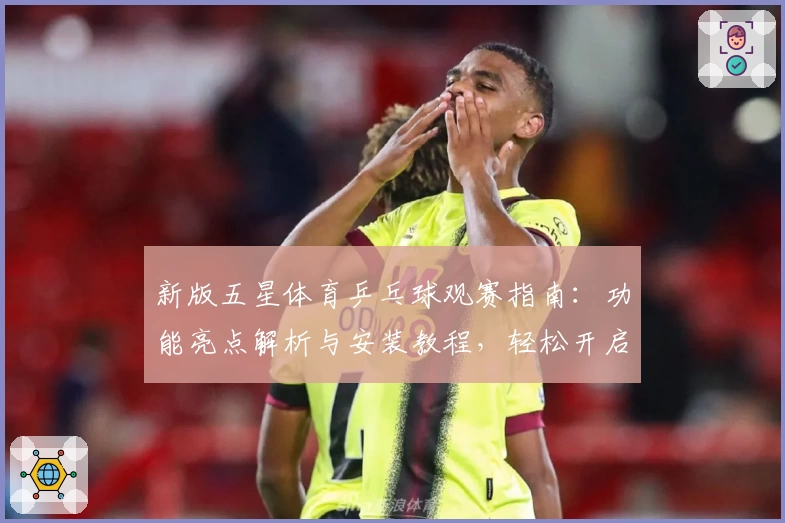 新版五星体育乒乓球观赛指南：功能亮点解析与安装教程，轻松开启畅享赛事体验
