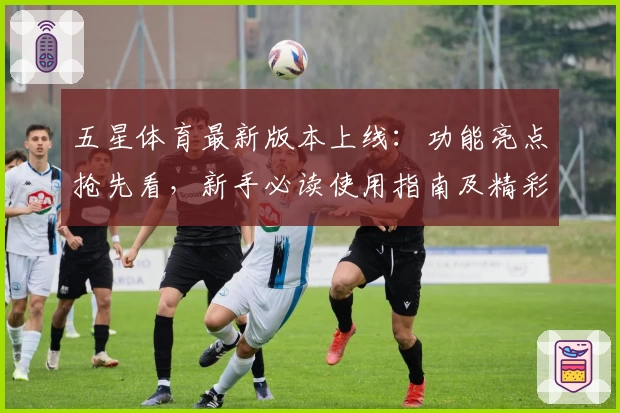 五星体育最新版本上线：功能亮点抢先看，新手必读使用指南及精彩内容体验