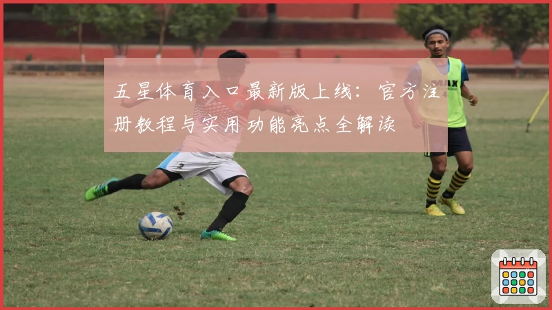 五星体育入口最新版上线：官方注册教程与实用功能亮点全解读