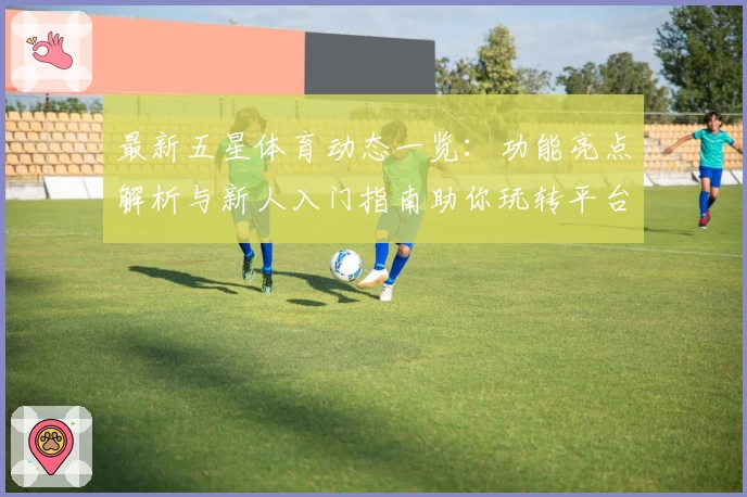 最新五星体育动态一览:功能亮点解析与新人入门指南助你玩转平台