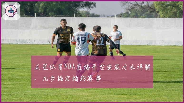 五星体育NBA直播平台安装方法详解，几步搞定精彩赛事