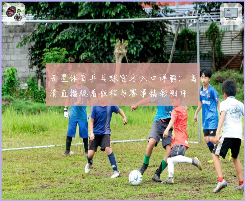 五星体育乒乓球官方入口详解:高清直播观看教程与赛事精彩测评