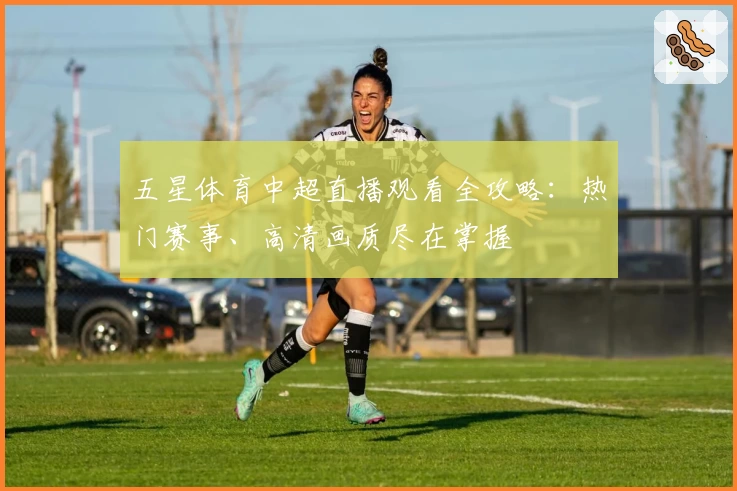 五星体育中超直播观看全攻略：热门赛事、高清画质尽在掌握