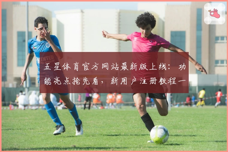 五星体育官方网站最新版上线：功能亮点抢先看，新用户注册教程一文读懂