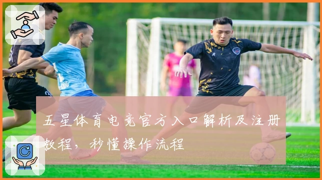 五星体育电竞官方入口解析及注册教程，秒懂操作流程
