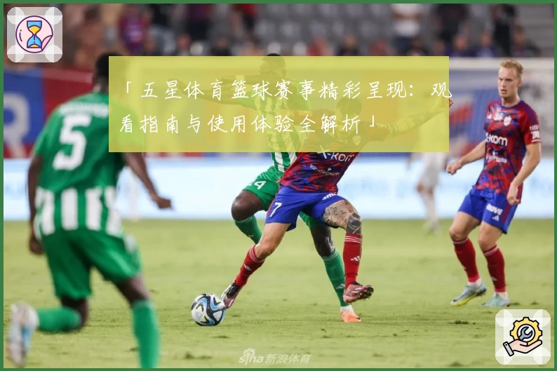 「五星体育篮球赛事精彩呈现：观看指南与使用体验全解析」