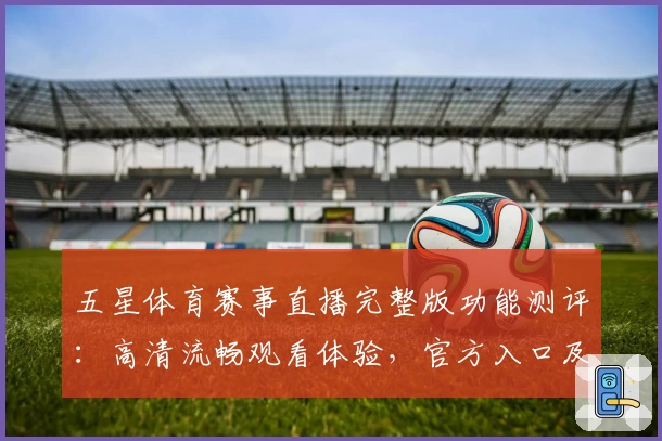 五星体育赛事直播完整版功能测评：高清流畅观看体验，官方入口及注册教程一览
