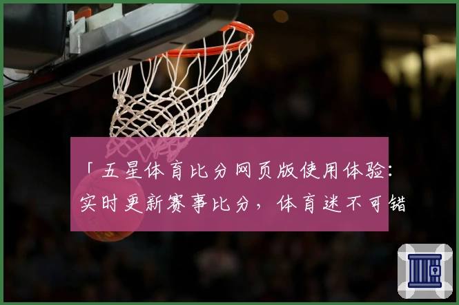 「五星体育比分网页版使用体验：实时更新赛事比分，体育迷不可错过的专业平台」