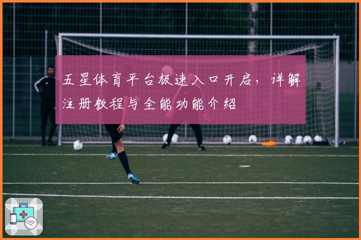 五星体育平台极速入口开启，详解注册教程与全能功能介绍