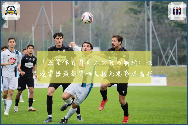 「五星体育首页入口官方解析：快速掌握最新资讯与精彩赛事观看指南」