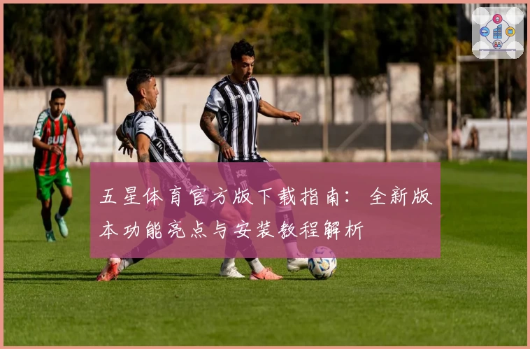 五星体育官方版下载指南：全新版本功能亮点与安装教程解析