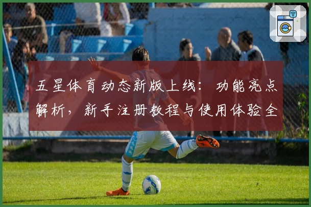 五星体育动态新版上线：功能亮点解析，新手注册教程与使用体验全攻略