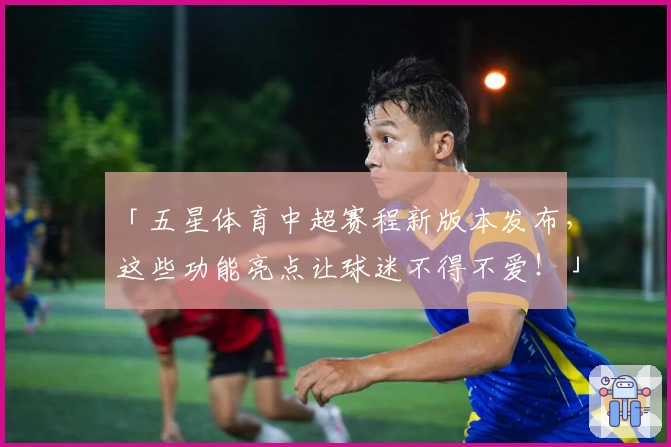 「五星体育中超赛程新版本发布，这些功能亮点让球迷不得不爱！」