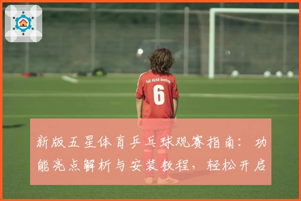 新版五星体育乒乓球观赛指南：功能亮点解析与安装教程，轻松开启畅享赛事体验