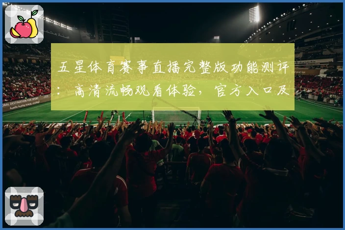 五星体育赛事直播完整版功能测评：高清流畅观看体验，官方入口及注册教程一览