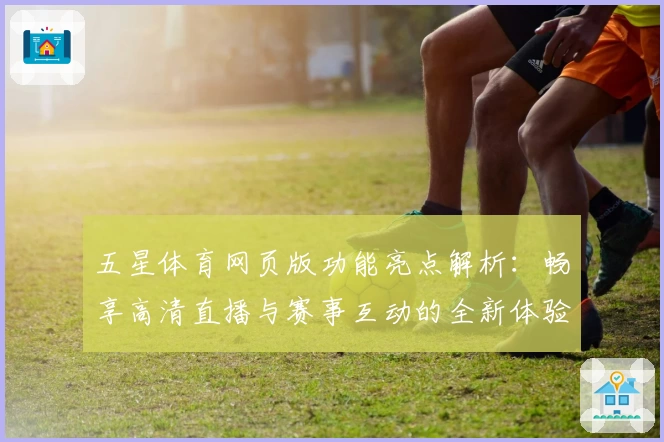 五星体育网页版功能亮点解析：畅享高清直播与赛事互动的全新体验