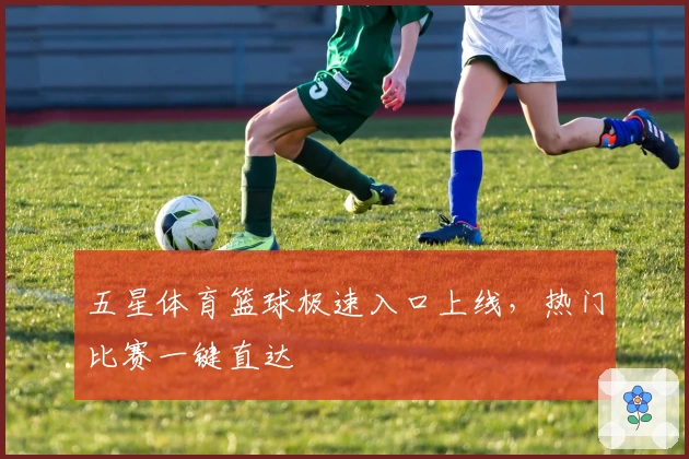 五星体育篮球极速入口上线，热门比赛一键直达