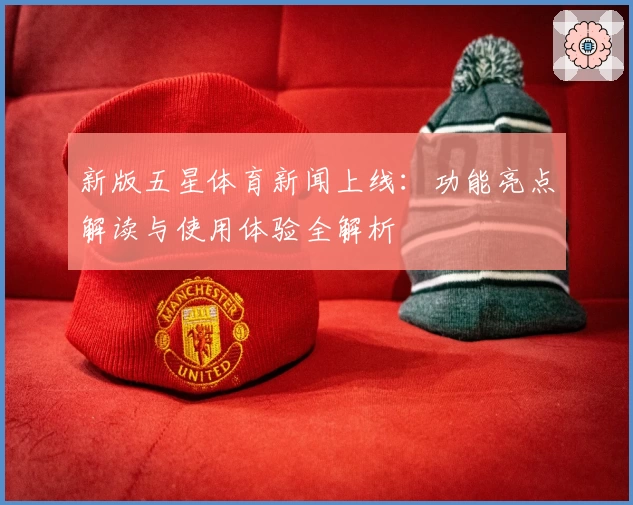 新版五星体育新闻上线:功能亮点解读与使用体验全解析