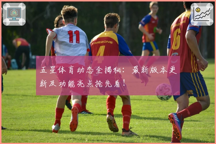 五星体育动态全揭秘：最新版本更新及功能亮点抢先看！