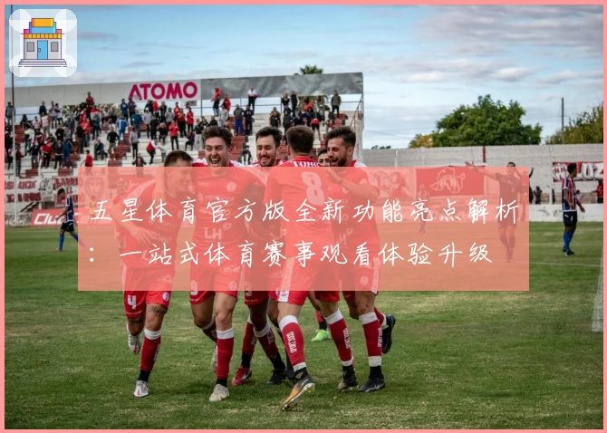 五星体育官方版全新功能亮点解析：一站式体育赛事观看体验升级