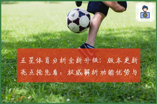 五星体育分析全新升级：版本更新亮点抢先看，权威解析功能优势与实用体验
