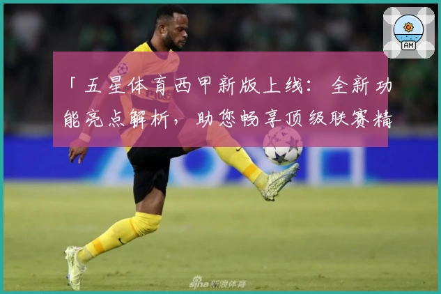 「五星体育西甲新版上线：全新功能亮点解析，助您畅享顶级联赛精彩赛事」