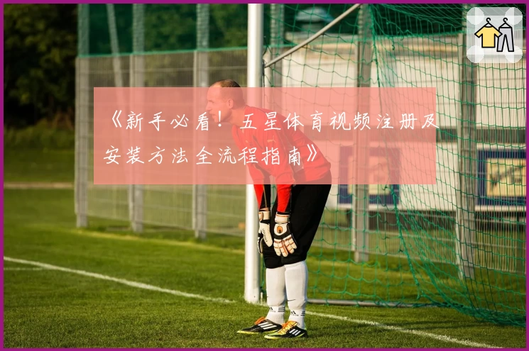 《新手必看！五星体育视频注册及安装方法全流程指南》