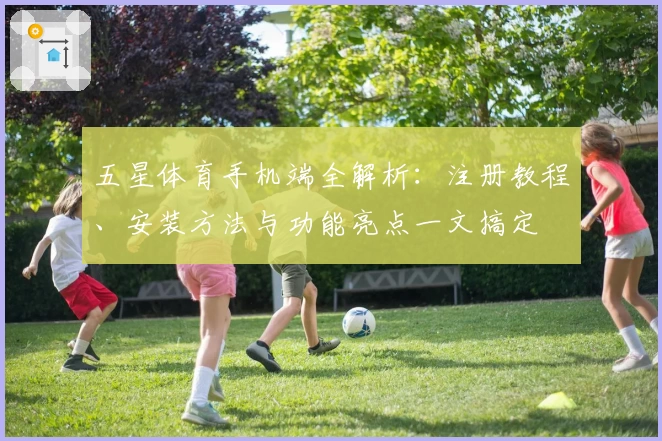 五星体育手机端全解析：注册教程、安装方法与功能亮点一文搞定