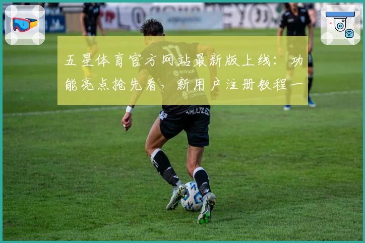 五星体育官方网站最新版上线：功能亮点抢先看，新用户注册教程一文读懂
