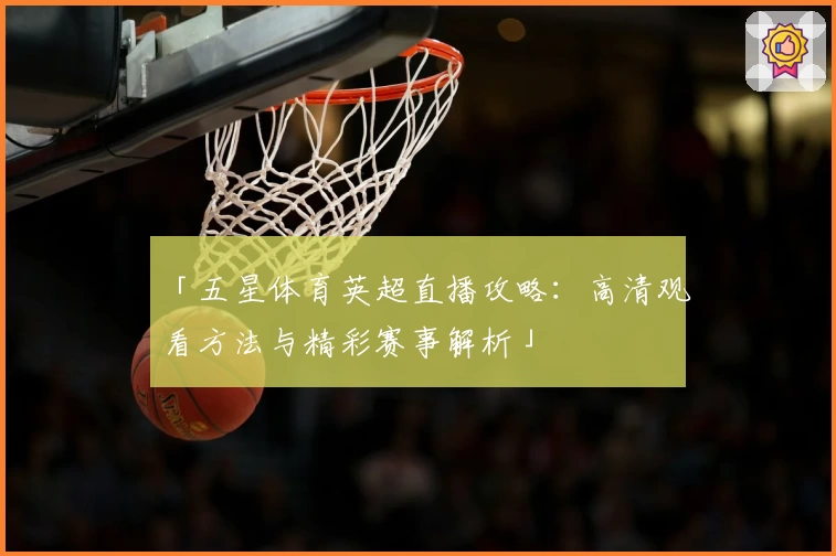 「五星体育英超直播攻略:高清观看方法与精彩赛事解析」