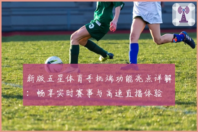 新版五星体育手机端功能亮点详解：畅享实时赛事与高速直播体验