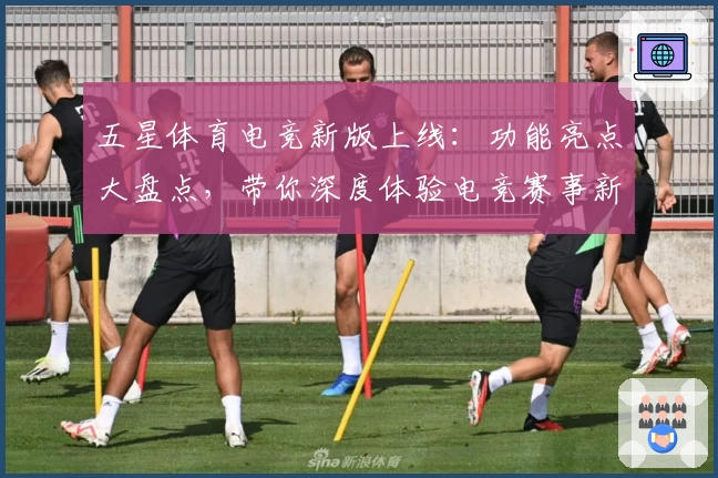 五星体育电竞新版上线:功能亮点大盘点,带你深度体验电竞赛事新潮流