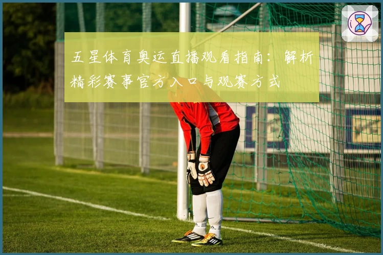 五星体育奥运直播观看指南：解析精彩赛事官方入口与观赛方式