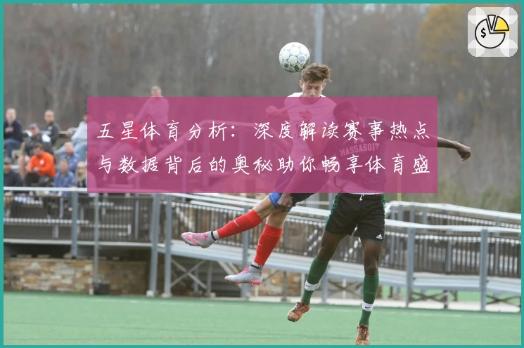 五星体育分析：深度解读赛事热点与数据背后的奥秘助你畅享体育盛宴