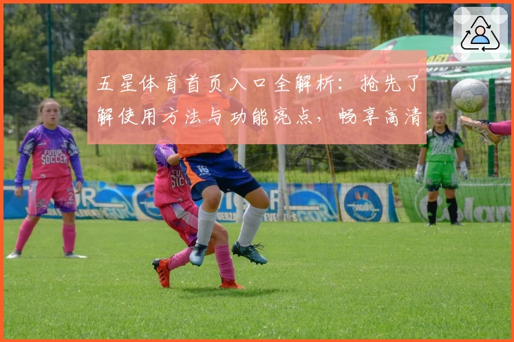 五星体育首页入口全解析：抢先了解使用方法与功能亮点，畅享高清赛事体验！