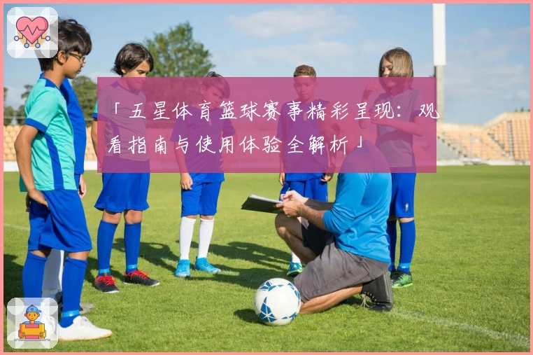 「五星体育篮球赛事精彩呈现：观看指南与使用体验全解析」
