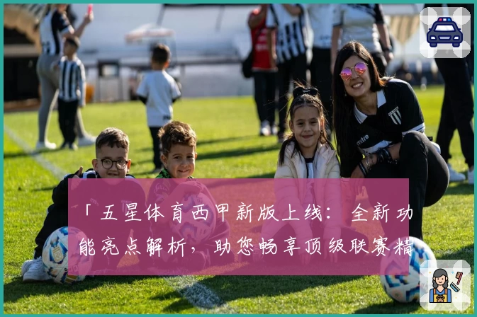 「五星体育西甲新版上线:全新功能亮点解析,助您畅享顶级联赛精彩赛事」